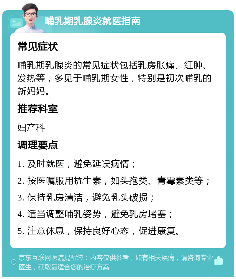 哺乳期乳腺炎就医指南 常见症状 哺乳期乳腺炎的常见症状包括乳房胀痛、红肿、发热等，多见于哺乳期女性，特别是初次哺乳的新妈妈。 推荐科室 妇产科 调理要点 1. 及时就医，避免延误病情； 2. 按医嘱服用抗生素，如头孢类、青霉素类等； 3. 保持乳房清洁，避免乳头破损； 4. 适当调整哺乳姿势，避免乳房堵塞； 5. 注意休息，保持良好心态，促进康复。