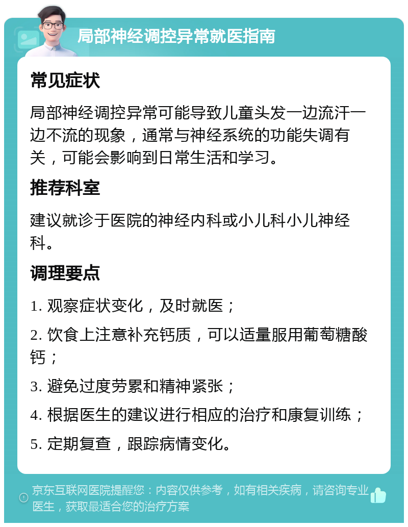 局部神经调控异常就医指南 常见症状 局部神经调控异常可能导致儿童头发一边流汗一边不流的现象，通常与神经系统的功能失调有关，可能会影响到日常生活和学习。 推荐科室 建议就诊于医院的神经内科或小儿科小儿神经科。 调理要点 1. 观察症状变化，及时就医； 2. 饮食上注意补充钙质，可以适量服用葡萄糖酸钙； 3. 避免过度劳累和精神紧张； 4. 根据医生的建议进行相应的治疗和康复训练； 5. 定期复查，跟踪病情变化。