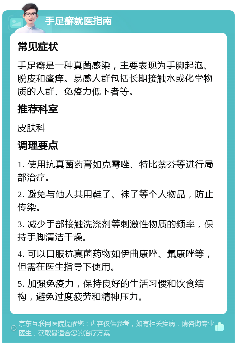 手足癣就医指南 常见症状 手足癣是一种真菌感染，主要表现为手脚起泡、脱皮和瘙痒。易感人群包括长期接触水或化学物质的人群、免疫力低下者等。 推荐科室 皮肤科 调理要点 1. 使用抗真菌药膏如克霉唑、特比萘芬等进行局部治疗。 2. 避免与他人共用鞋子、袜子等个人物品，防止传染。 3. 减少手部接触洗涤剂等刺激性物质的频率，保持手脚清洁干燥。 4. 可以口服抗真菌药物如伊曲康唑、氟康唑等，但需在医生指导下使用。 5. 加强免疫力，保持良好的生活习惯和饮食结构，避免过度疲劳和精神压力。