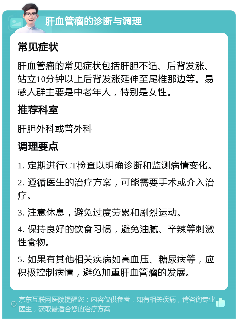 肝血管瘤的诊断与调理 常见症状 肝血管瘤的常见症状包括肝胆不适、后背发涨、站立10分钟以上后背发涨延伸至尾椎那边等。易感人群主要是中老年人，特别是女性。 推荐科室 肝胆外科或普外科 调理要点 1. 定期进行CT检查以明确诊断和监测病情变化。 2. 遵循医生的治疗方案，可能需要手术或介入治疗。 3. 注意休息，避免过度劳累和剧烈运动。 4. 保持良好的饮食习惯，避免油腻、辛辣等刺激性食物。 5. 如果有其他相关疾病如高血压、糖尿病等，应积极控制病情，避免加重肝血管瘤的发展。