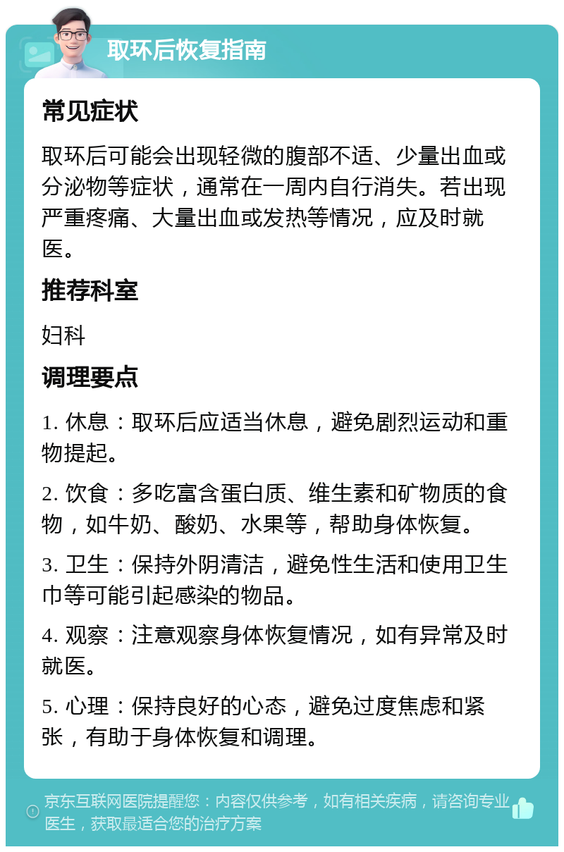 取环后恢复指南 常见症状 取环后可能会出现轻微的腹部不适、少量出血或分泌物等症状，通常在一周内自行消失。若出现严重疼痛、大量出血或发热等情况，应及时就医。 推荐科室 妇科 调理要点 1. 休息：取环后应适当休息，避免剧烈运动和重物提起。 2. 饮食：多吃富含蛋白质、维生素和矿物质的食物，如牛奶、酸奶、水果等，帮助身体恢复。 3. 卫生：保持外阴清洁，避免性生活和使用卫生巾等可能引起感染的物品。 4. 观察：注意观察身体恢复情况，如有异常及时就医。 5. 心理：保持良好的心态，避免过度焦虑和紧张，有助于身体恢复和调理。