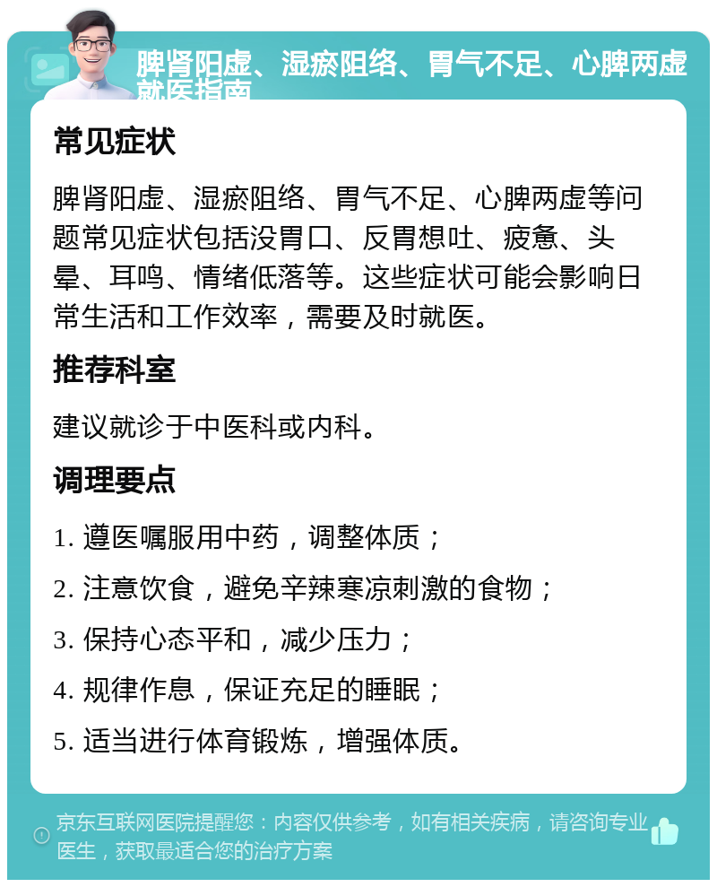 脾肾阳虚、湿瘀阻络、胃气不足、心脾两虚就医指南 常见症状 脾肾阳虚、湿瘀阻络、胃气不足、心脾两虚等问题常见症状包括没胃口、反胃想吐、疲惫、头晕、耳鸣、情绪低落等。这些症状可能会影响日常生活和工作效率，需要及时就医。 推荐科室 建议就诊于中医科或内科。 调理要点 1. 遵医嘱服用中药，调整体质； 2. 注意饮食，避免辛辣寒凉刺激的食物； 3. 保持心态平和，减少压力； 4. 规律作息，保证充足的睡眠； 5. 适当进行体育锻炼，增强体质。