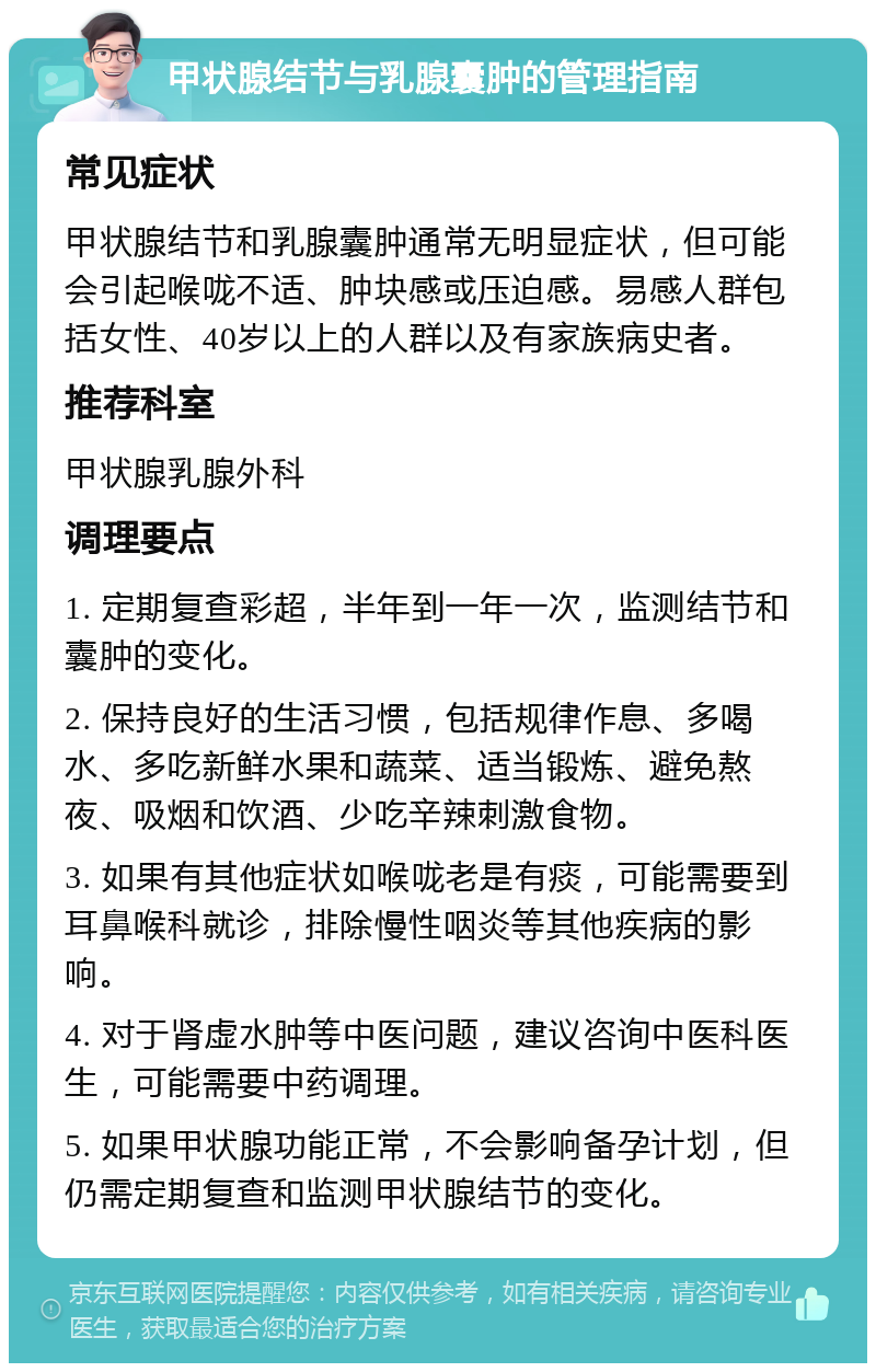 甲状腺结节与乳腺囊肿的管理指南 常见症状 甲状腺结节和乳腺囊肿通常无明显症状，但可能会引起喉咙不适、肿块感或压迫感。易感人群包括女性、40岁以上的人群以及有家族病史者。 推荐科室 甲状腺乳腺外科 调理要点 1. 定期复查彩超，半年到一年一次，监测结节和囊肿的变化。 2. 保持良好的生活习惯，包括规律作息、多喝水、多吃新鲜水果和蔬菜、适当锻炼、避免熬夜、吸烟和饮酒、少吃辛辣刺激食物。 3. 如果有其他症状如喉咙老是有痰，可能需要到耳鼻喉科就诊，排除慢性咽炎等其他疾病的影响。 4. 对于肾虚水肿等中医问题，建议咨询中医科医生，可能需要中药调理。 5. 如果甲状腺功能正常，不会影响备孕计划，但仍需定期复查和监测甲状腺结节的变化。