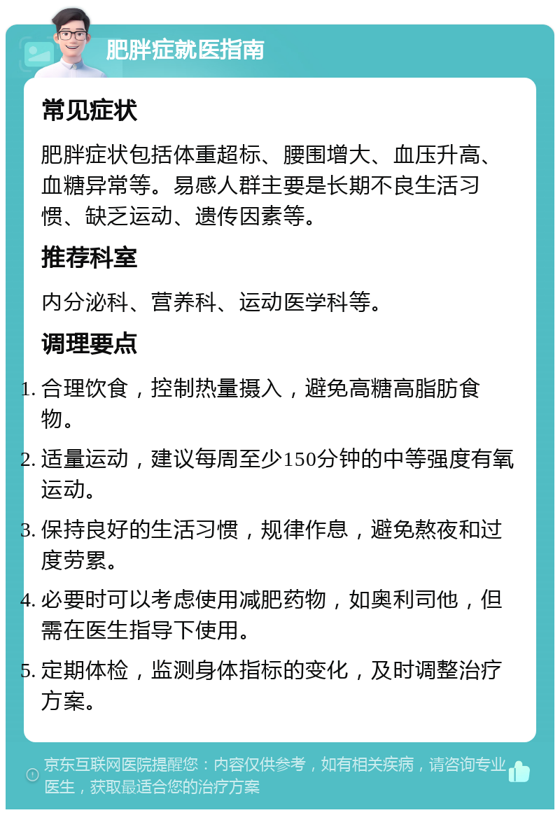 肥胖症就医指南 常见症状 肥胖症状包括体重超标、腰围增大、血压升高、血糖异常等。易感人群主要是长期不良生活习惯、缺乏运动、遗传因素等。 推荐科室 内分泌科、营养科、运动医学科等。 调理要点 合理饮食，控制热量摄入，避免高糖高脂肪食物。 适量运动，建议每周至少150分钟的中等强度有氧运动。 保持良好的生活习惯，规律作息，避免熬夜和过度劳累。 必要时可以考虑使用减肥药物，如奥利司他，但需在医生指导下使用。 定期体检，监测身体指标的变化，及时调整治疗方案。