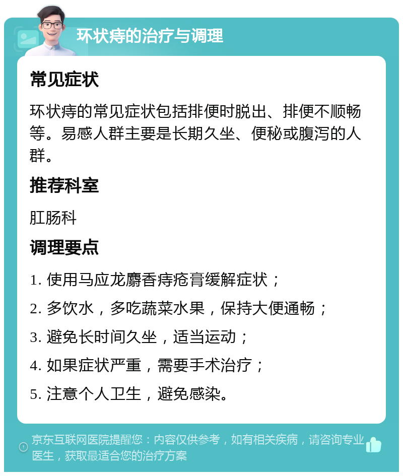 环状痔的治疗与调理 常见症状 环状痔的常见症状包括排便时脱出、排便不顺畅等。易感人群主要是长期久坐、便秘或腹泻的人群。 推荐科室 肛肠科 调理要点 1. 使用马应龙麝香痔疮膏缓解症状； 2. 多饮水，多吃蔬菜水果，保持大便通畅； 3. 避免长时间久坐，适当运动； 4. 如果症状严重，需要手术治疗； 5. 注意个人卫生，避免感染。