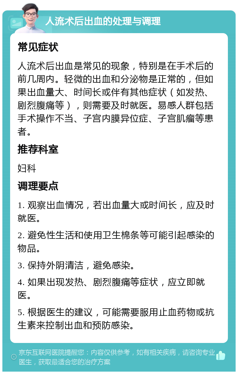 人流术后出血的处理与调理 常见症状 人流术后出血是常见的现象，特别是在手术后的前几周内。轻微的出血和分泌物是正常的，但如果出血量大、时间长或伴有其他症状（如发热、剧烈腹痛等），则需要及时就医。易感人群包括手术操作不当、子宫内膜异位症、子宫肌瘤等患者。 推荐科室 妇科 调理要点 1. 观察出血情况，若出血量大或时间长，应及时就医。 2. 避免性生活和使用卫生棉条等可能引起感染的物品。 3. 保持外阴清洁，避免感染。 4. 如果出现发热、剧烈腹痛等症状，应立即就医。 5. 根据医生的建议，可能需要服用止血药物或抗生素来控制出血和预防感染。