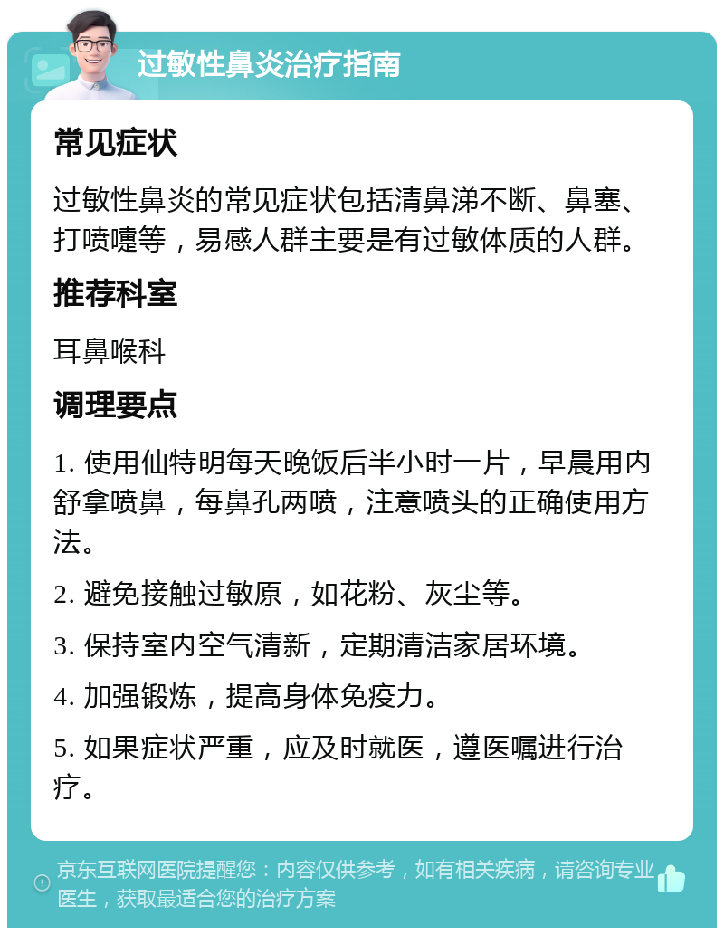 过敏性鼻炎治疗指南 常见症状 过敏性鼻炎的常见症状包括清鼻涕不断、鼻塞、打喷嚏等，易感人群主要是有过敏体质的人群。 推荐科室 耳鼻喉科 调理要点 1. 使用仙特明每天晚饭后半小时一片，早晨用内舒拿喷鼻，每鼻孔两喷，注意喷头的正确使用方法。 2. 避免接触过敏原，如花粉、灰尘等。 3. 保持室内空气清新，定期清洁家居环境。 4. 加强锻炼，提高身体免疫力。 5. 如果症状严重，应及时就医，遵医嘱进行治疗。