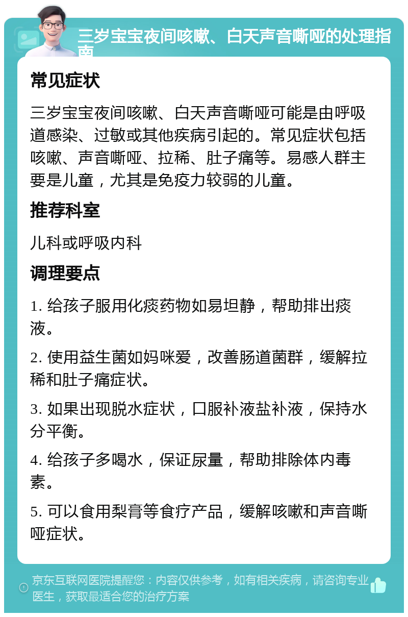 三岁宝宝夜间咳嗽、白天声音嘶哑的处理指南 常见症状 三岁宝宝夜间咳嗽、白天声音嘶哑可能是由呼吸道感染、过敏或其他疾病引起的。常见症状包括咳嗽、声音嘶哑、拉稀、肚子痛等。易感人群主要是儿童，尤其是免疫力较弱的儿童。 推荐科室 儿科或呼吸内科 调理要点 1. 给孩子服用化痰药物如易坦静，帮助排出痰液。 2. 使用益生菌如妈咪爱，改善肠道菌群，缓解拉稀和肚子痛症状。 3. 如果出现脱水症状，口服补液盐补液，保持水分平衡。 4. 给孩子多喝水，保证尿量，帮助排除体内毒素。 5. 可以食用梨膏等食疗产品，缓解咳嗽和声音嘶哑症状。