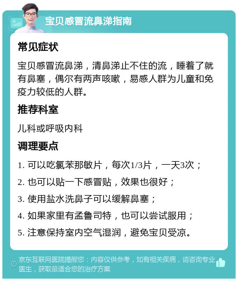 宝贝感冒流鼻涕指南 常见症状 宝贝感冒流鼻涕，清鼻涕止不住的流，睡着了就有鼻塞，偶尔有两声咳嗽，易感人群为儿童和免疫力较低的人群。 推荐科室 儿科或呼吸内科 调理要点 1. 可以吃氯苯那敏片，每次1/3片，一天3次； 2. 也可以贴一下感冒贴，效果也很好； 3. 使用盐水洗鼻子可以缓解鼻塞； 4. 如果家里有孟鲁司特，也可以尝试服用； 5. 注意保持室内空气湿润，避免宝贝受凉。