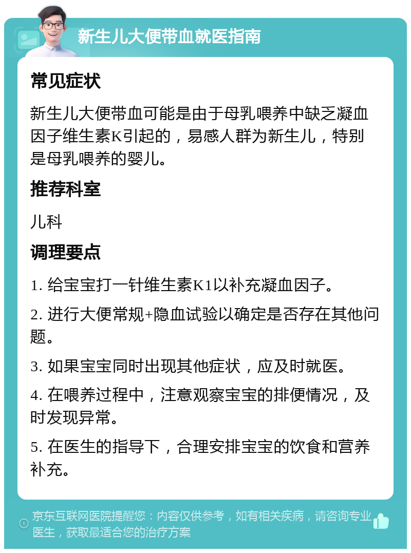 新生儿大便带血就医指南 常见症状 新生儿大便带血可能是由于母乳喂养中缺乏凝血因子维生素K引起的，易感人群为新生儿，特别是母乳喂养的婴儿。 推荐科室 儿科 调理要点 1. 给宝宝打一针维生素K1以补充凝血因子。 2. 进行大便常规+隐血试验以确定是否存在其他问题。 3. 如果宝宝同时出现其他症状，应及时就医。 4. 在喂养过程中，注意观察宝宝的排便情况，及时发现异常。 5. 在医生的指导下，合理安排宝宝的饮食和营养补充。