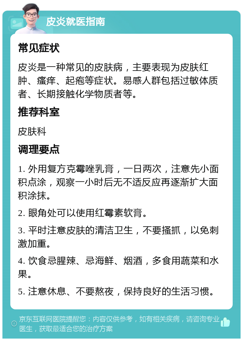 皮炎就医指南 常见症状 皮炎是一种常见的皮肤病，主要表现为皮肤红肿、瘙痒、起疱等症状。易感人群包括过敏体质者、长期接触化学物质者等。 推荐科室 皮肤科 调理要点 1. 外用复方克霉唑乳膏，一日两次，注意先小面积点涂，观察一小时后无不适反应再逐渐扩大面积涂抹。 2. 眼角处可以使用红霉素软膏。 3. 平时注意皮肤的清洁卫生，不要搔抓，以免刺激加重。 4. 饮食忌腥辣、忌海鲜、烟酒，多食用蔬菜和水果。 5. 注意休息、不要熬夜，保持良好的生活习惯。