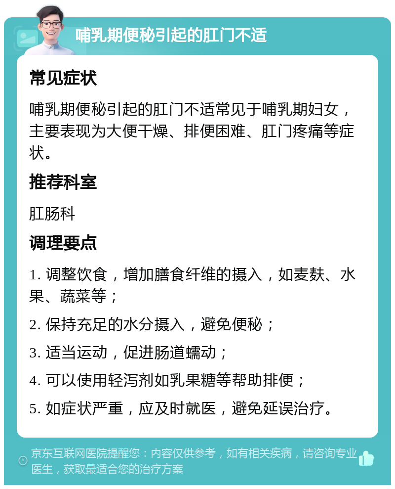 哺乳期便秘引起的肛门不适 常见症状 哺乳期便秘引起的肛门不适常见于哺乳期妇女，主要表现为大便干燥、排便困难、肛门疼痛等症状。 推荐科室 肛肠科 调理要点 1. 调整饮食，增加膳食纤维的摄入，如麦麸、水果、蔬菜等； 2. 保持充足的水分摄入，避免便秘； 3. 适当运动，促进肠道蠕动； 4. 可以使用轻泻剂如乳果糖等帮助排便； 5. 如症状严重，应及时就医，避免延误治疗。