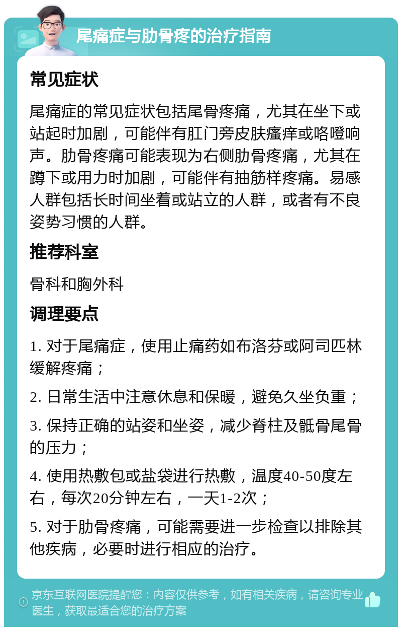 尾痛症与肋骨疼的治疗指南 常见症状 尾痛症的常见症状包括尾骨疼痛，尤其在坐下或站起时加剧，可能伴有肛门旁皮肤瘙痒或咯噔响声。肋骨疼痛可能表现为右侧肋骨疼痛，尤其在蹲下或用力时加剧，可能伴有抽筋样疼痛。易感人群包括长时间坐着或站立的人群，或者有不良姿势习惯的人群。 推荐科室 骨科和胸外科 调理要点 1. 对于尾痛症，使用止痛药如布洛芬或阿司匹林缓解疼痛； 2. 日常生活中注意休息和保暖，避免久坐负重； 3. 保持正确的站姿和坐姿，减少脊柱及骶骨尾骨的压力； 4. 使用热敷包或盐袋进行热敷，温度40-50度左右，每次20分钟左右，一天1-2次； 5. 对于肋骨疼痛，可能需要进一步检查以排除其他疾病，必要时进行相应的治疗。