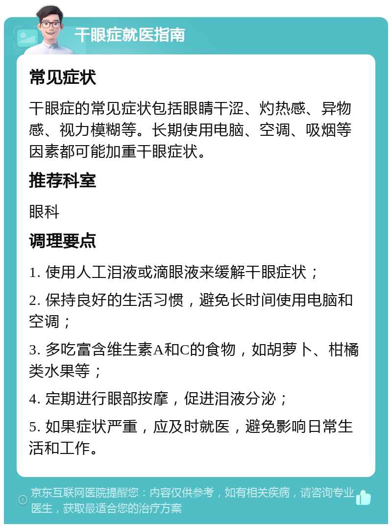 干眼症就医指南 常见症状 干眼症的常见症状包括眼睛干涩、灼热感、异物感、视力模糊等。长期使用电脑、空调、吸烟等因素都可能加重干眼症状。 推荐科室 眼科 调理要点 1. 使用人工泪液或滴眼液来缓解干眼症状； 2. 保持良好的生活习惯，避免长时间使用电脑和空调； 3. 多吃富含维生素A和C的食物，如胡萝卜、柑橘类水果等； 4. 定期进行眼部按摩，促进泪液分泌； 5. 如果症状严重，应及时就医，避免影响日常生活和工作。