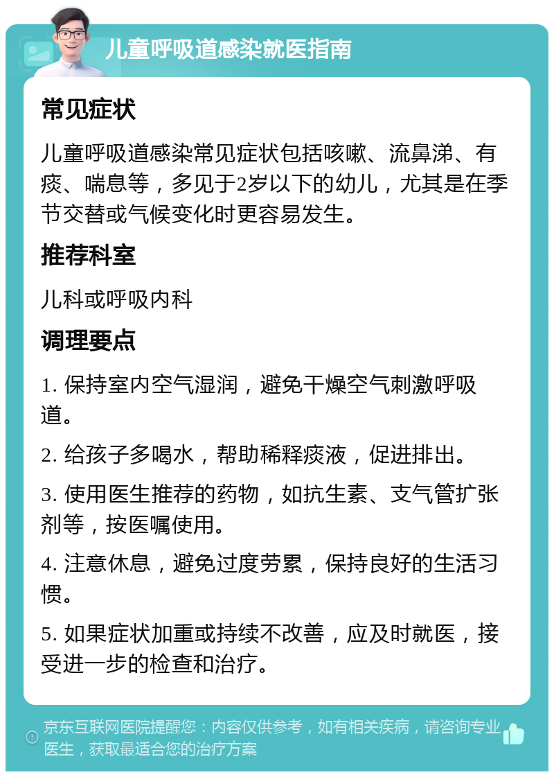 儿童呼吸道感染就医指南 常见症状 儿童呼吸道感染常见症状包括咳嗽、流鼻涕、有痰、喘息等，多见于2岁以下的幼儿，尤其是在季节交替或气候变化时更容易发生。 推荐科室 儿科或呼吸内科 调理要点 1. 保持室内空气湿润，避免干燥空气刺激呼吸道。 2. 给孩子多喝水，帮助稀释痰液，促进排出。 3. 使用医生推荐的药物，如抗生素、支气管扩张剂等，按医嘱使用。 4. 注意休息，避免过度劳累，保持良好的生活习惯。 5. 如果症状加重或持续不改善，应及时就医，接受进一步的检查和治疗。