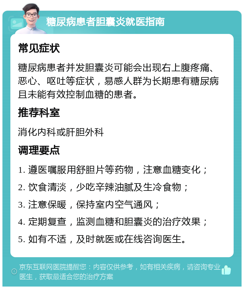 糖尿病患者胆囊炎就医指南 常见症状 糖尿病患者并发胆囊炎可能会出现右上腹疼痛、恶心、呕吐等症状，易感人群为长期患有糖尿病且未能有效控制血糖的患者。 推荐科室 消化内科或肝胆外科 调理要点 1. 遵医嘱服用舒胆片等药物，注意血糖变化； 2. 饮食清淡，少吃辛辣油腻及生冷食物； 3. 注意保暖，保持室内空气通风； 4. 定期复查，监测血糖和胆囊炎的治疗效果； 5. 如有不适，及时就医或在线咨询医生。