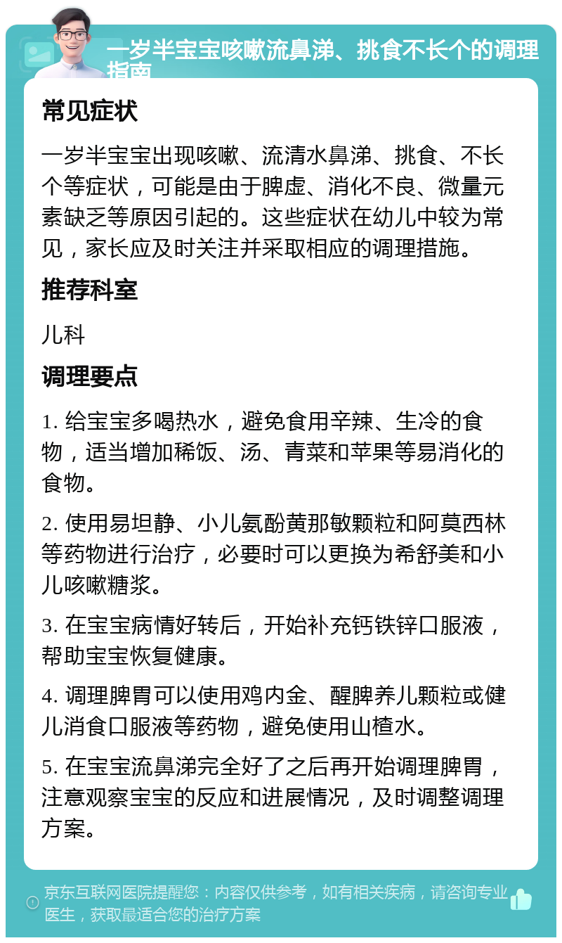 一岁半宝宝咳嗽流鼻涕、挑食不长个的调理指南 常见症状 一岁半宝宝出现咳嗽、流清水鼻涕、挑食、不长个等症状，可能是由于脾虚、消化不良、微量元素缺乏等原因引起的。这些症状在幼儿中较为常见，家长应及时关注并采取相应的调理措施。 推荐科室 儿科 调理要点 1. 给宝宝多喝热水，避免食用辛辣、生冷的食物，适当增加稀饭、汤、青菜和苹果等易消化的食物。 2. 使用易坦静、小儿氨酚黄那敏颗粒和阿莫西林等药物进行治疗，必要时可以更换为希舒美和小儿咳嗽糖浆。 3. 在宝宝病情好转后，开始补充钙铁锌口服液，帮助宝宝恢复健康。 4. 调理脾胃可以使用鸡内金、醒脾养儿颗粒或健儿消食口服液等药物，避免使用山楂水。 5. 在宝宝流鼻涕完全好了之后再开始调理脾胃，注意观察宝宝的反应和进展情况，及时调整调理方案。