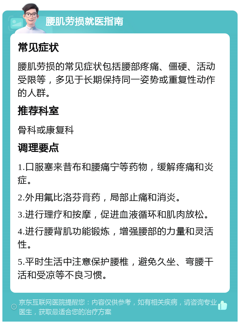 腰肌劳损就医指南 常见症状 腰肌劳损的常见症状包括腰部疼痛、僵硬、活动受限等，多见于长期保持同一姿势或重复性动作的人群。 推荐科室 骨科或康复科 调理要点 1.口服塞来昔布和腰痛宁等药物，缓解疼痛和炎症。 2.外用氟比洛芬膏药，局部止痛和消炎。 3.进行理疗和按摩，促进血液循环和肌肉放松。 4.进行腰背肌功能锻炼，增强腰部的力量和灵活性。 5.平时生活中注意保护腰椎，避免久坐、弯腰干活和受凉等不良习惯。