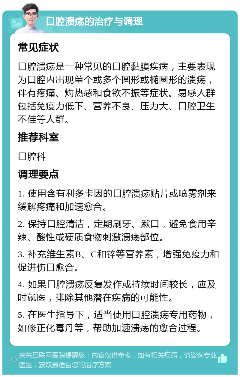 口腔溃疡的治疗与调理 常见症状 口腔溃疡是一种常见的口腔黏膜疾病，主要表现为口腔内出现单个或多个圆形或椭圆形的溃疡，伴有疼痛、灼热感和食欲不振等症状。易感人群包括免疫力低下、营养不良、压力大、口腔卫生不佳等人群。 推荐科室 口腔科 调理要点 1. 使用含有利多卡因的口腔溃疡贴片或喷雾剂来缓解疼痛和加速愈合。 2. 保持口腔清洁，定期刷牙、漱口，避免食用辛辣、酸性或硬质食物刺激溃疡部位。 3. 补充维生素B、C和锌等营养素，增强免疫力和促进伤口愈合。 4. 如果口腔溃疡反复发作或持续时间较长，应及时就医，排除其他潜在疾病的可能性。 5. 在医生指导下，适当使用口腔溃疡专用药物，如修正化毒丹等，帮助加速溃疡的愈合过程。