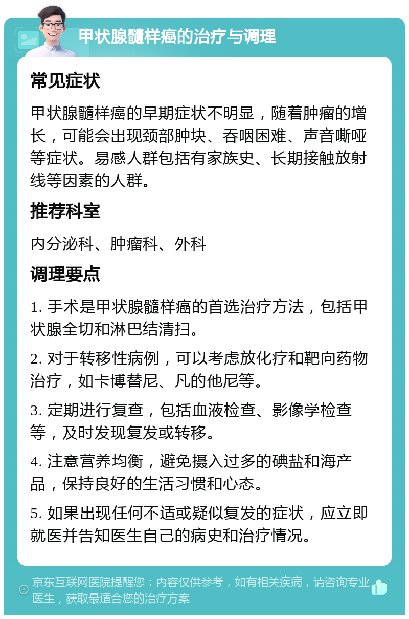 甲状腺髓样癌的治疗与调理 常见症状 甲状腺髓样癌的早期症状不明显，随着肿瘤的增长，可能会出现颈部肿块、吞咽困难、声音嘶哑等症状。易感人群包括有家族史、长期接触放射线等因素的人群。 推荐科室 内分泌科、肿瘤科、外科 调理要点 1. 手术是甲状腺髓样癌的首选治疗方法，包括甲状腺全切和淋巴结清扫。 2. 对于转移性病例，可以考虑放化疗和靶向药物治疗，如卡博替尼、凡的他尼等。 3. 定期进行复查，包括血液检查、影像学检查等，及时发现复发或转移。 4. 注意营养均衡，避免摄入过多的碘盐和海产品，保持良好的生活习惯和心态。 5. 如果出现任何不适或疑似复发的症状，应立即就医并告知医生自己的病史和治疗情况。