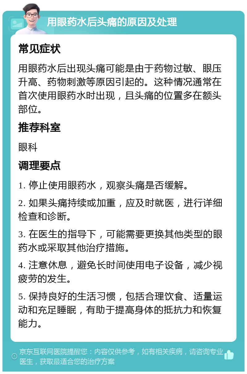 用眼药水后头痛的原因及处理 常见症状 用眼药水后出现头痛可能是由于药物过敏、眼压升高、药物刺激等原因引起的。这种情况通常在首次使用眼药水时出现，且头痛的位置多在额头部位。 推荐科室 眼科 调理要点 1. 停止使用眼药水，观察头痛是否缓解。 2. 如果头痛持续或加重，应及时就医，进行详细检查和诊断。 3. 在医生的指导下，可能需要更换其他类型的眼药水或采取其他治疗措施。 4. 注意休息，避免长时间使用电子设备，减少视疲劳的发生。 5. 保持良好的生活习惯，包括合理饮食、适量运动和充足睡眠，有助于提高身体的抵抗力和恢复能力。