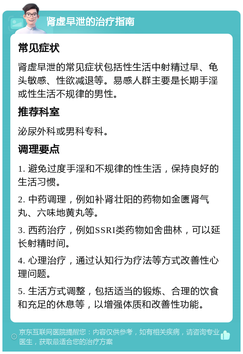 肾虚早泄的治疗指南 常见症状 肾虚早泄的常见症状包括性生活中射精过早、龟头敏感、性欲减退等。易感人群主要是长期手淫或性生活不规律的男性。 推荐科室 泌尿外科或男科专科。 调理要点 1. 避免过度手淫和不规律的性生活，保持良好的生活习惯。 2. 中药调理，例如补肾壮阳的药物如金匮肾气丸、六味地黄丸等。 3. 西药治疗，例如SSRI类药物如舍曲林，可以延长射精时间。 4. 心理治疗，通过认知行为疗法等方式改善性心理问题。 5. 生活方式调整，包括适当的锻炼、合理的饮食和充足的休息等，以增强体质和改善性功能。