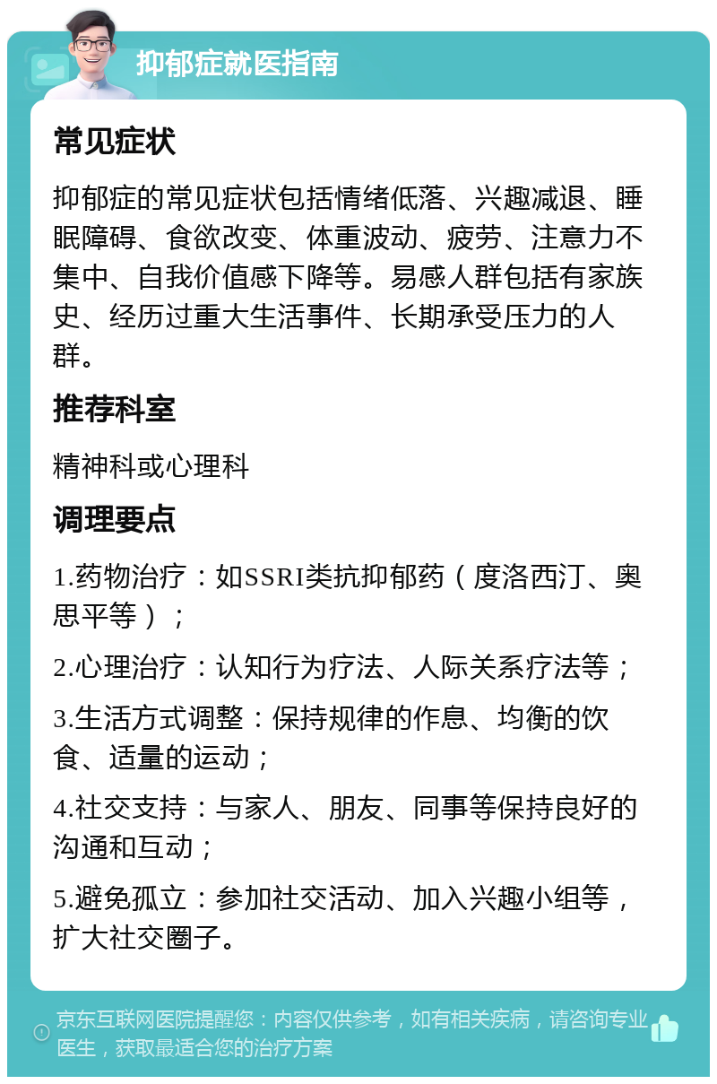 抑郁症就医指南 常见症状 抑郁症的常见症状包括情绪低落、兴趣减退、睡眠障碍、食欲改变、体重波动、疲劳、注意力不集中、自我价值感下降等。易感人群包括有家族史、经历过重大生活事件、长期承受压力的人群。 推荐科室 精神科或心理科 调理要点 1.药物治疗：如SSRI类抗抑郁药（度洛西汀、奥思平等）； 2.心理治疗：认知行为疗法、人际关系疗法等； 3.生活方式调整：保持规律的作息、均衡的饮食、适量的运动； 4.社交支持：与家人、朋友、同事等保持良好的沟通和互动； 5.避免孤立：参加社交活动、加入兴趣小组等，扩大社交圈子。