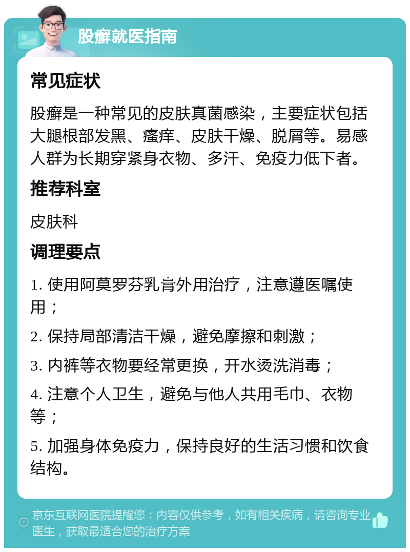 股癣就医指南 常见症状 股癣是一种常见的皮肤真菌感染，主要症状包括大腿根部发黑、瘙痒、皮肤干燥、脱屑等。易感人群为长期穿紧身衣物、多汗、免疫力低下者。 推荐科室 皮肤科 调理要点 1. 使用阿莫罗芬乳膏外用治疗，注意遵医嘱使用； 2. 保持局部清洁干燥，避免摩擦和刺激； 3. 内裤等衣物要经常更换，开水烫洗消毒； 4. 注意个人卫生，避免与他人共用毛巾、衣物等； 5. 加强身体免疫力，保持良好的生活习惯和饮食结构。