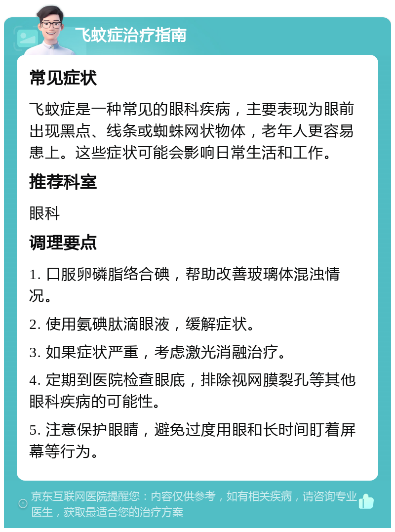 飞蚊症治疗指南 常见症状 飞蚊症是一种常见的眼科疾病，主要表现为眼前出现黑点、线条或蜘蛛网状物体，老年人更容易患上。这些症状可能会影响日常生活和工作。 推荐科室 眼科 调理要点 1. 口服卵磷脂络合碘，帮助改善玻璃体混浊情况。 2. 使用氨碘肽滴眼液，缓解症状。 3. 如果症状严重，考虑激光消融治疗。 4. 定期到医院检查眼底，排除视网膜裂孔等其他眼科疾病的可能性。 5. 注意保护眼睛，避免过度用眼和长时间盯着屏幕等行为。