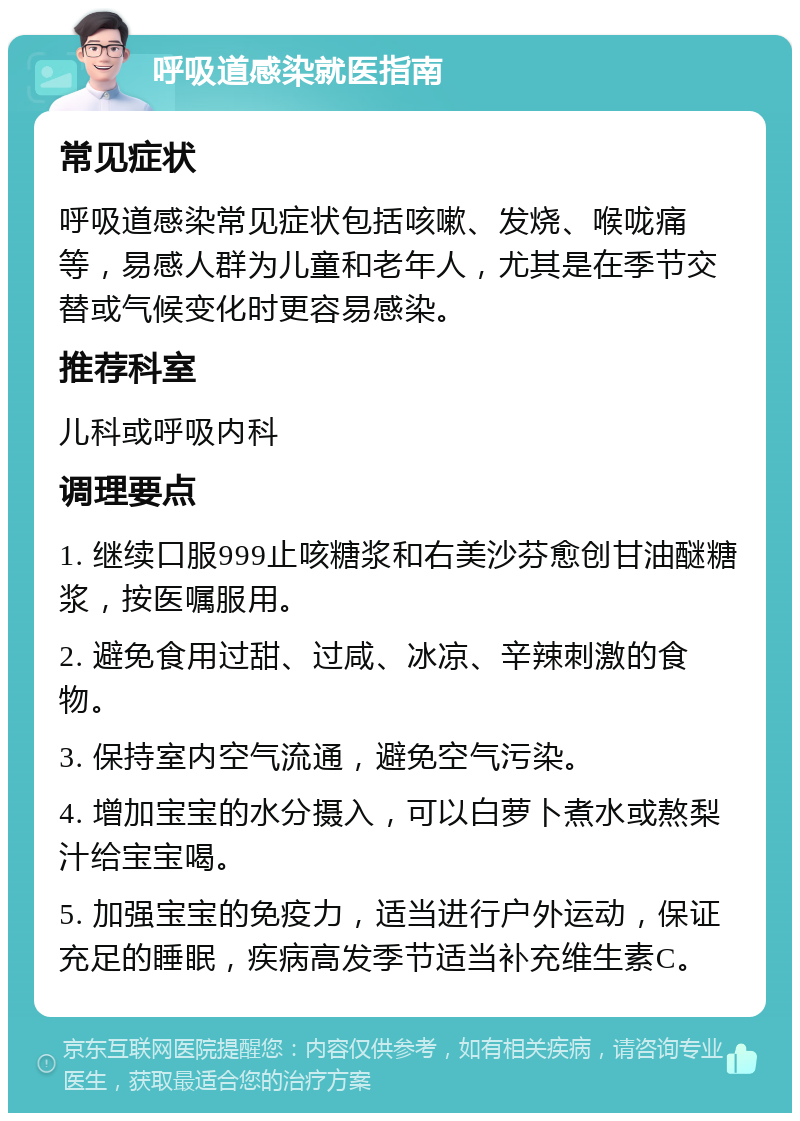 呼吸道感染就医指南 常见症状 呼吸道感染常见症状包括咳嗽、发烧、喉咙痛等，易感人群为儿童和老年人，尤其是在季节交替或气候变化时更容易感染。 推荐科室 儿科或呼吸内科 调理要点 1. 继续口服999止咳糖浆和右美沙芬愈创甘油醚糖浆，按医嘱服用。 2. 避免食用过甜、过咸、冰凉、辛辣刺激的食物。 3. 保持室内空气流通，避免空气污染。 4. 增加宝宝的水分摄入，可以白萝卜煮水或熬梨汁给宝宝喝。 5. 加强宝宝的免疫力，适当进行户外运动，保证充足的睡眠，疾病高发季节适当补充维生素C。