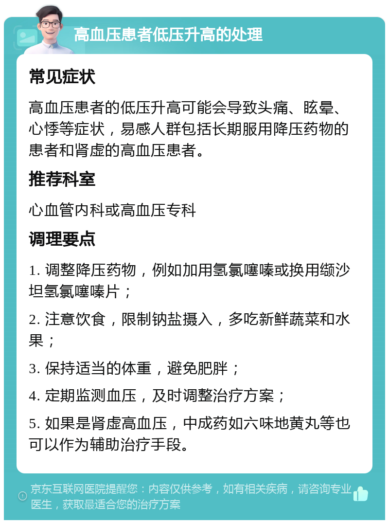 高血压患者低压升高的处理 常见症状 高血压患者的低压升高可能会导致头痛、眩晕、心悸等症状，易感人群包括长期服用降压药物的患者和肾虚的高血压患者。 推荐科室 心血管内科或高血压专科 调理要点 1. 调整降压药物，例如加用氢氯噻嗪或换用缬沙坦氢氯噻嗪片； 2. 注意饮食，限制钠盐摄入，多吃新鲜蔬菜和水果； 3. 保持适当的体重，避免肥胖； 4. 定期监测血压，及时调整治疗方案； 5. 如果是肾虚高血压，中成药如六味地黄丸等也可以作为辅助治疗手段。