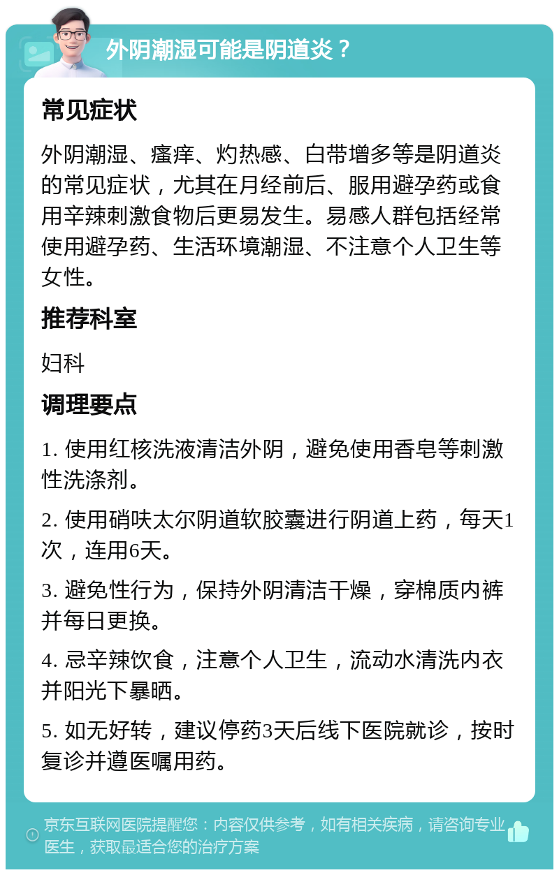 外阴潮湿可能是阴道炎？ 常见症状 外阴潮湿、瘙痒、灼热感、白带增多等是阴道炎的常见症状，尤其在月经前后、服用避孕药或食用辛辣刺激食物后更易发生。易感人群包括经常使用避孕药、生活环境潮湿、不注意个人卫生等女性。 推荐科室 妇科 调理要点 1. 使用红核洗液清洁外阴，避免使用香皂等刺激性洗涤剂。 2. 使用硝呋太尔阴道软胶囊进行阴道上药，每天1次，连用6天。 3. 避免性行为，保持外阴清洁干燥，穿棉质内裤并每日更换。 4. 忌辛辣饮食，注意个人卫生，流动水清洗内衣并阳光下暴晒。 5. 如无好转，建议停药3天后线下医院就诊，按时复诊并遵医嘱用药。