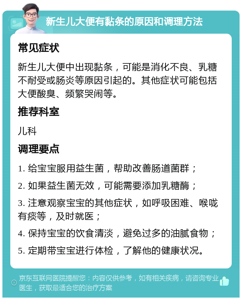 新生儿大便有黏条的原因和调理方法 常见症状 新生儿大便中出现黏条，可能是消化不良、乳糖不耐受或肠炎等原因引起的。其他症状可能包括大便酸臭、频繁哭闹等。 推荐科室 儿科 调理要点 1. 给宝宝服用益生菌，帮助改善肠道菌群； 2. 如果益生菌无效，可能需要添加乳糖酶； 3. 注意观察宝宝的其他症状，如呼吸困难、喉咙有痰等，及时就医； 4. 保持宝宝的饮食清淡，避免过多的油腻食物； 5. 定期带宝宝进行体检，了解他的健康状况。