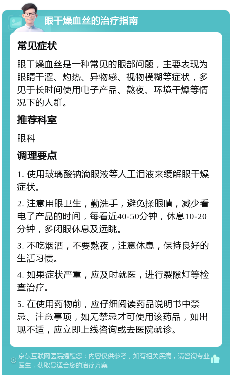 眼干燥血丝的治疗指南 常见症状 眼干燥血丝是一种常见的眼部问题，主要表现为眼睛干涩、灼热、异物感、视物模糊等症状，多见于长时间使用电子产品、熬夜、环境干燥等情况下的人群。 推荐科室 眼科 调理要点 1. 使用玻璃酸钠滴眼液等人工泪液来缓解眼干燥症状。 2. 注意用眼卫生，勤洗手，避免揉眼睛，减少看电子产品的时间，每看近40-50分钟，休息10-20分钟，多闭眼休息及远眺。 3. 不吃烟酒，不要熬夜，注意休息，保持良好的生活习惯。 4. 如果症状严重，应及时就医，进行裂隙灯等检查治疗。 5. 在使用药物前，应仔细阅读药品说明书中禁忌、注意事项，如无禁忌才可使用该药品，如出现不适，应立即上线咨询或去医院就诊。