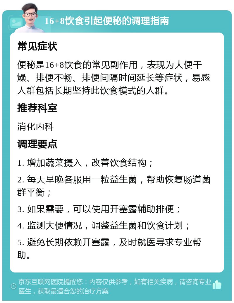 16+8饮食引起便秘的调理指南 常见症状 便秘是16+8饮食的常见副作用，表现为大便干燥、排便不畅、排便间隔时间延长等症状，易感人群包括长期坚持此饮食模式的人群。 推荐科室 消化内科 调理要点 1. 增加蔬菜摄入，改善饮食结构； 2. 每天早晚各服用一粒益生菌，帮助恢复肠道菌群平衡； 3. 如果需要，可以使用开塞露辅助排便； 4. 监测大便情况，调整益生菌和饮食计划； 5. 避免长期依赖开塞露，及时就医寻求专业帮助。