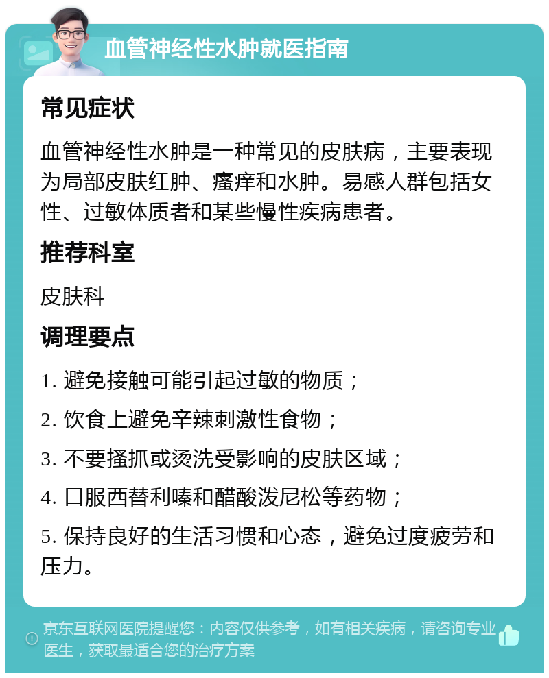 血管神经性水肿就医指南 常见症状 血管神经性水肿是一种常见的皮肤病，主要表现为局部皮肤红肿、瘙痒和水肿。易感人群包括女性、过敏体质者和某些慢性疾病患者。 推荐科室 皮肤科 调理要点 1. 避免接触可能引起过敏的物质； 2. 饮食上避免辛辣刺激性食物； 3. 不要搔抓或烫洗受影响的皮肤区域； 4. 口服西替利嗪和醋酸泼尼松等药物； 5. 保持良好的生活习惯和心态，避免过度疲劳和压力。