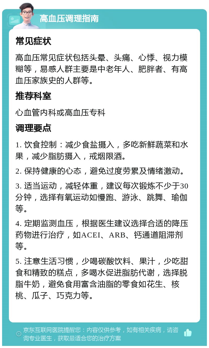 高血压调理指南 常见症状 高血压常见症状包括头晕、头痛、心悸、视力模糊等，易感人群主要是中老年人、肥胖者、有高血压家族史的人群等。 推荐科室 心血管内科或高血压专科 调理要点 1. 饮食控制：减少食盐摄入，多吃新鲜蔬菜和水果，减少脂肪摄入，戒烟限酒。 2. 保持健康的心态，避免过度劳累及情绪激动。 3. 适当运动，减轻体重，建议每次锻炼不少于30分钟，选择有氧运动如慢跑、游泳、跳舞、瑜伽等。 4. 定期监测血压，根据医生建议选择合适的降压药物进行治疗，如ACEI、ARB、钙通道阻滞剂等。 5. 注意生活习惯，少喝碳酸饮料、果汁，少吃甜食和精致的糕点，多喝水促进脂肪代谢，选择脱脂牛奶，避免食用富含油脂的零食如花生、核桃、瓜子、巧克力等。