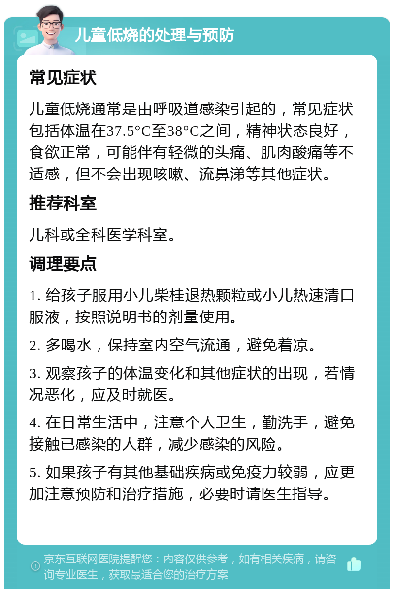 儿童低烧的处理与预防 常见症状 儿童低烧通常是由呼吸道感染引起的，常见症状包括体温在37.5°C至38°C之间，精神状态良好，食欲正常，可能伴有轻微的头痛、肌肉酸痛等不适感，但不会出现咳嗽、流鼻涕等其他症状。 推荐科室 儿科或全科医学科室。 调理要点 1. 给孩子服用小儿柴桂退热颗粒或小儿热速清口服液，按照说明书的剂量使用。 2. 多喝水，保持室内空气流通，避免着凉。 3. 观察孩子的体温变化和其他症状的出现，若情况恶化，应及时就医。 4. 在日常生活中，注意个人卫生，勤洗手，避免接触已感染的人群，减少感染的风险。 5. 如果孩子有其他基础疾病或免疫力较弱，应更加注意预防和治疗措施，必要时请医生指导。