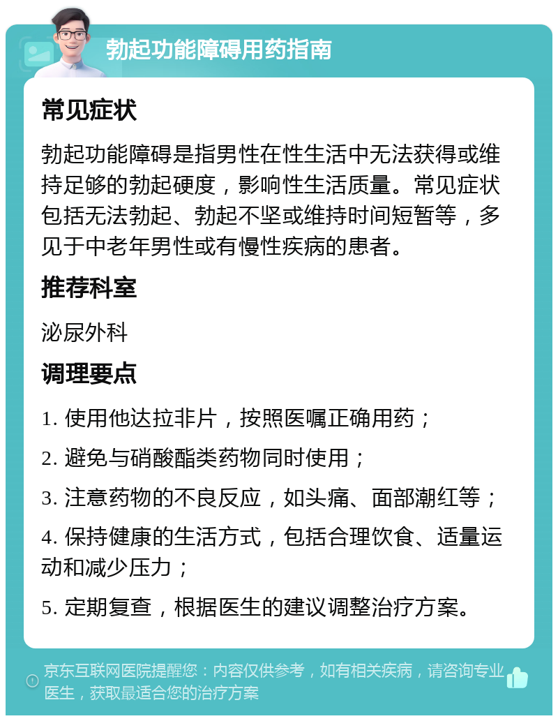 勃起功能障碍用药指南 常见症状 勃起功能障碍是指男性在性生活中无法获得或维持足够的勃起硬度，影响性生活质量。常见症状包括无法勃起、勃起不坚或维持时间短暂等，多见于中老年男性或有慢性疾病的患者。 推荐科室 泌尿外科 调理要点 1. 使用他达拉非片，按照医嘱正确用药； 2. 避免与硝酸酯类药物同时使用； 3. 注意药物的不良反应，如头痛、面部潮红等； 4. 保持健康的生活方式，包括合理饮食、适量运动和减少压力； 5. 定期复查，根据医生的建议调整治疗方案。