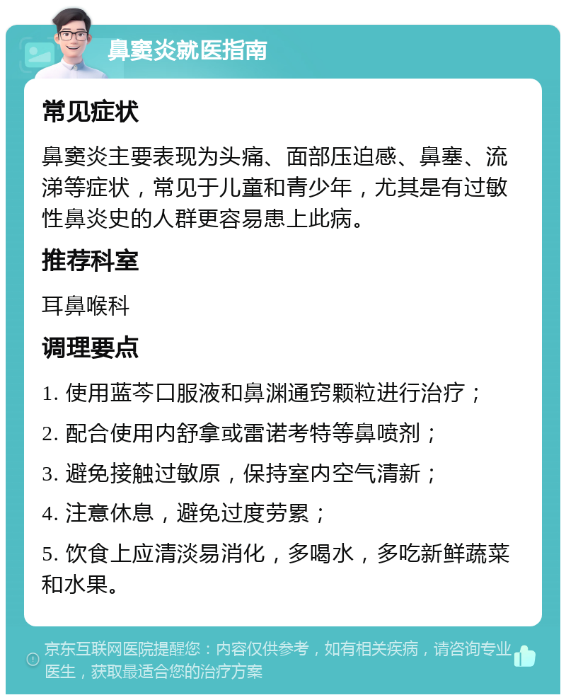 鼻窦炎就医指南 常见症状 鼻窦炎主要表现为头痛、面部压迫感、鼻塞、流涕等症状，常见于儿童和青少年，尤其是有过敏性鼻炎史的人群更容易患上此病。 推荐科室 耳鼻喉科 调理要点 1. 使用蓝芩口服液和鼻渊通窍颗粒进行治疗； 2. 配合使用内舒拿或雷诺考特等鼻喷剂； 3. 避免接触过敏原，保持室内空气清新； 4. 注意休息，避免过度劳累； 5. 饮食上应清淡易消化，多喝水，多吃新鲜蔬菜和水果。