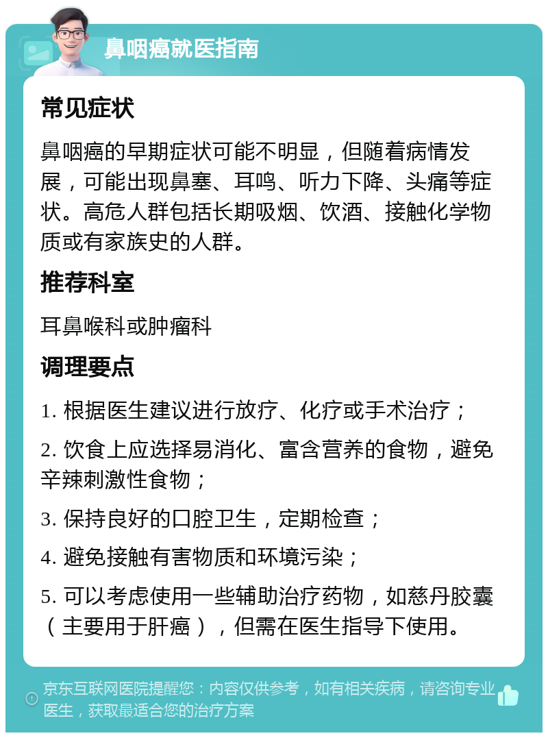 鼻咽癌就医指南 常见症状 鼻咽癌的早期症状可能不明显，但随着病情发展，可能出现鼻塞、耳鸣、听力下降、头痛等症状。高危人群包括长期吸烟、饮酒、接触化学物质或有家族史的人群。 推荐科室 耳鼻喉科或肿瘤科 调理要点 1. 根据医生建议进行放疗、化疗或手术治疗； 2. 饮食上应选择易消化、富含营养的食物，避免辛辣刺激性食物； 3. 保持良好的口腔卫生，定期检查； 4. 避免接触有害物质和环境污染； 5. 可以考虑使用一些辅助治疗药物，如慈丹胶囊（主要用于肝癌），但需在医生指导下使用。