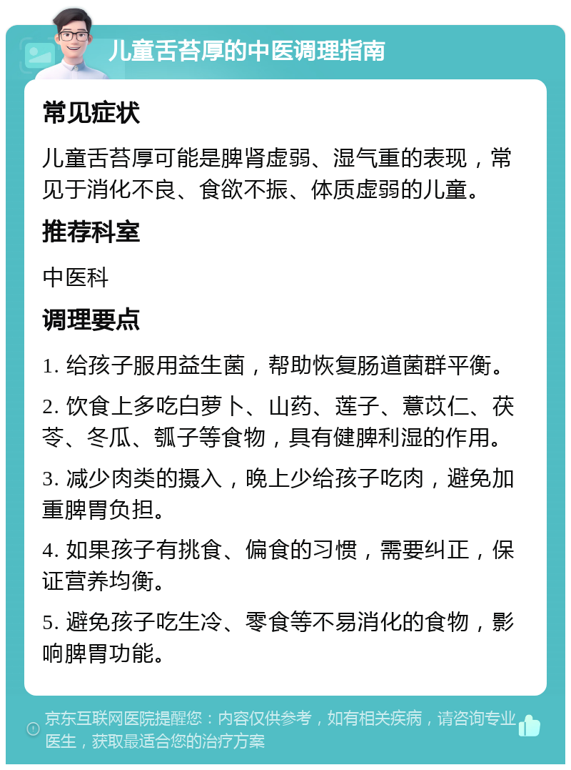 儿童舌苔厚的中医调理指南 常见症状 儿童舌苔厚可能是脾肾虚弱、湿气重的表现，常见于消化不良、食欲不振、体质虚弱的儿童。 推荐科室 中医科 调理要点 1. 给孩子服用益生菌，帮助恢复肠道菌群平衡。 2. 饮食上多吃白萝卜、山药、莲子、薏苡仁、茯苓、冬瓜、瓠子等食物，具有健脾利湿的作用。 3. 减少肉类的摄入，晚上少给孩子吃肉，避免加重脾胃负担。 4. 如果孩子有挑食、偏食的习惯，需要纠正，保证营养均衡。 5. 避免孩子吃生冷、零食等不易消化的食物，影响脾胃功能。