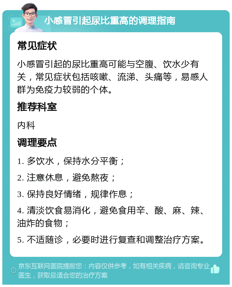 小感冒引起尿比重高的调理指南 常见症状 小感冒引起的尿比重高可能与空腹、饮水少有关，常见症状包括咳嗽、流涕、头痛等，易感人群为免疫力较弱的个体。 推荐科室 内科 调理要点 1. 多饮水，保持水分平衡； 2. 注意休息，避免熬夜； 3. 保持良好情绪，规律作息； 4. 清淡饮食易消化，避免食用辛、酸、麻、辣、油炸的食物； 5. 不适随诊，必要时进行复查和调整治疗方案。