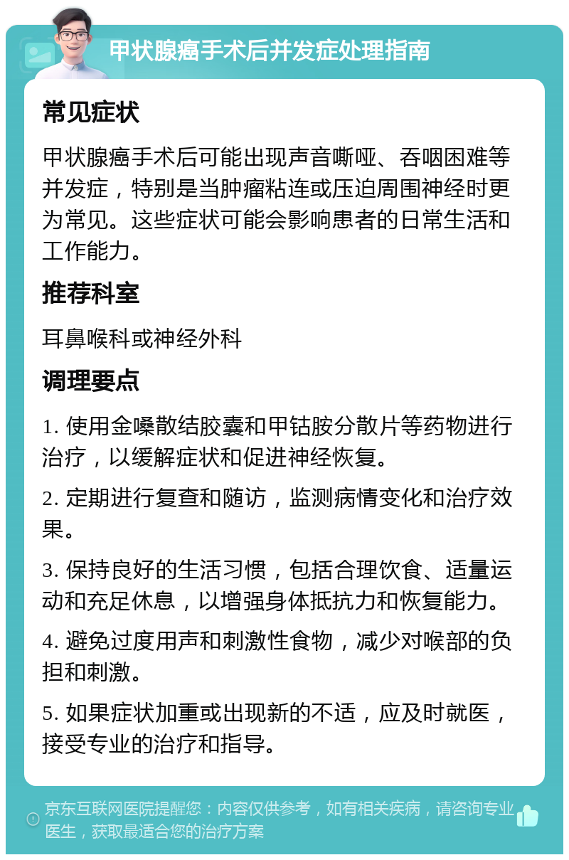 甲状腺癌手术后并发症处理指南 常见症状 甲状腺癌手术后可能出现声音嘶哑、吞咽困难等并发症，特别是当肿瘤粘连或压迫周围神经时更为常见。这些症状可能会影响患者的日常生活和工作能力。 推荐科室 耳鼻喉科或神经外科 调理要点 1. 使用金嗓散结胶囊和甲钴胺分散片等药物进行治疗，以缓解症状和促进神经恢复。 2. 定期进行复查和随访，监测病情变化和治疗效果。 3. 保持良好的生活习惯，包括合理饮食、适量运动和充足休息，以增强身体抵抗力和恢复能力。 4. 避免过度用声和刺激性食物，减少对喉部的负担和刺激。 5. 如果症状加重或出现新的不适，应及时就医，接受专业的治疗和指导。