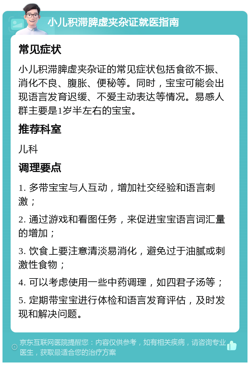 小儿积滞脾虚夹杂证就医指南 常见症状 小儿积滞脾虚夹杂证的常见症状包括食欲不振、消化不良、腹胀、便秘等。同时，宝宝可能会出现语言发育迟缓、不爱主动表达等情况。易感人群主要是1岁半左右的宝宝。 推荐科室 儿科 调理要点 1. 多带宝宝与人互动，增加社交经验和语言刺激； 2. 通过游戏和看图任务，来促进宝宝语言词汇量的增加； 3. 饮食上要注意清淡易消化，避免过于油腻或刺激性食物； 4. 可以考虑使用一些中药调理，如四君子汤等； 5. 定期带宝宝进行体检和语言发育评估，及时发现和解决问题。