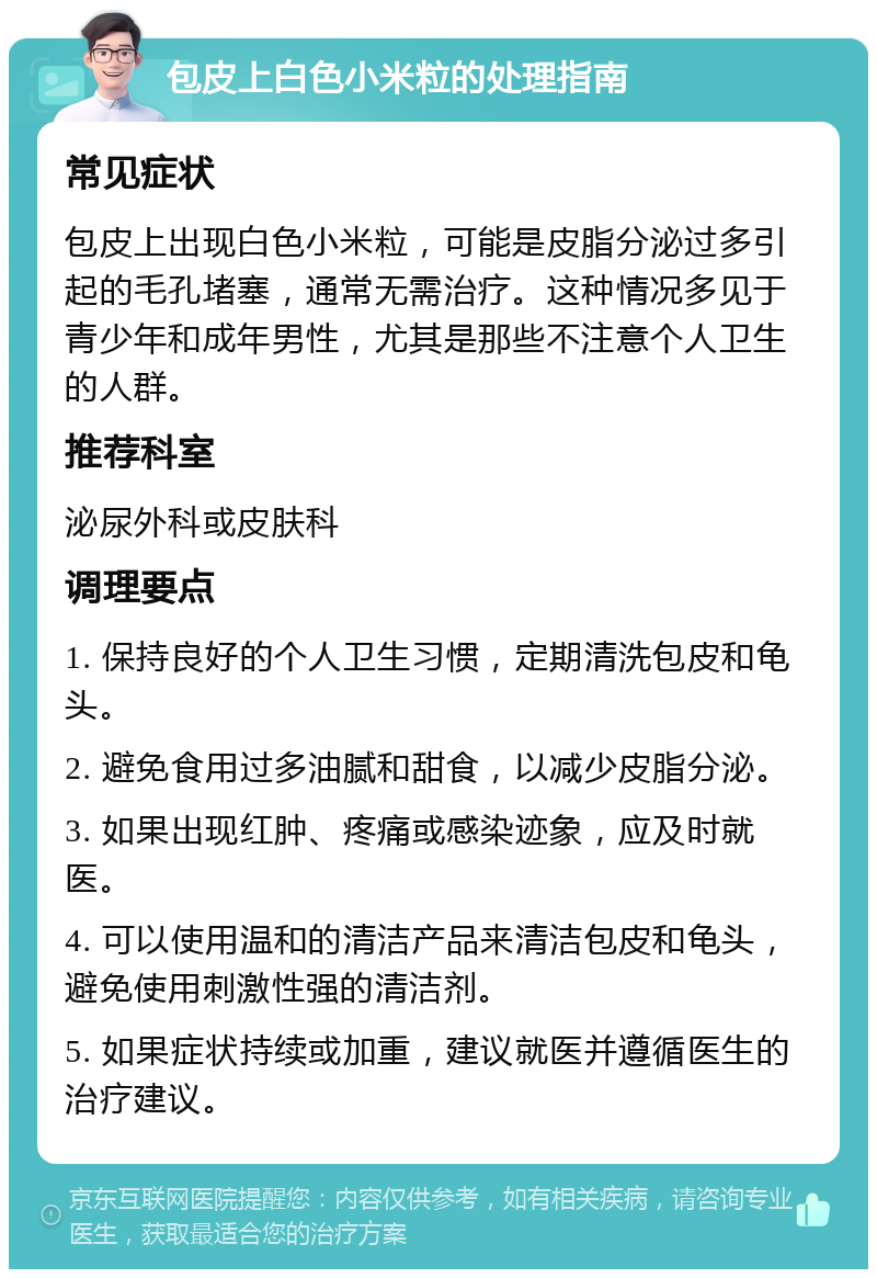 包皮上白色小米粒的处理指南 常见症状 包皮上出现白色小米粒，可能是皮脂分泌过多引起的毛孔堵塞，通常无需治疗。这种情况多见于青少年和成年男性，尤其是那些不注意个人卫生的人群。 推荐科室 泌尿外科或皮肤科 调理要点 1. 保持良好的个人卫生习惯，定期清洗包皮和龟头。 2. 避免食用过多油腻和甜食，以减少皮脂分泌。 3. 如果出现红肿、疼痛或感染迹象，应及时就医。 4. 可以使用温和的清洁产品来清洁包皮和龟头，避免使用刺激性强的清洁剂。 5. 如果症状持续或加重，建议就医并遵循医生的治疗建议。