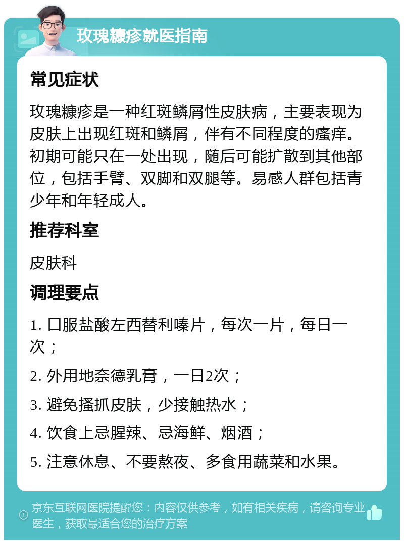 玫瑰糠疹就医指南 常见症状 玫瑰糠疹是一种红斑鳞屑性皮肤病，主要表现为皮肤上出现红斑和鳞屑，伴有不同程度的瘙痒。初期可能只在一处出现，随后可能扩散到其他部位，包括手臂、双脚和双腿等。易感人群包括青少年和年轻成人。 推荐科室 皮肤科 调理要点 1. 口服盐酸左西替利嗪片，每次一片，每日一次； 2. 外用地奈德乳膏，一日2次； 3. 避免搔抓皮肤，少接触热水； 4. 饮食上忌腥辣、忌海鲜、烟酒； 5. 注意休息、不要熬夜、多食用蔬菜和水果。