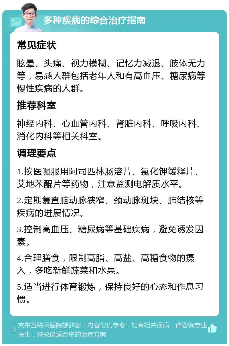 多种疾病的综合治疗指南 常见症状 眩晕、头痛、视力模糊、记忆力减退、肢体无力等，易感人群包括老年人和有高血压、糖尿病等慢性疾病的人群。 推荐科室 神经内科、心血管内科、肾脏内科、呼吸内科、消化内科等相关科室。 调理要点 1.按医嘱服用阿司匹林肠溶片、氯化钾缓释片、艾地苯醌片等药物，注意监测电解质水平。 2.定期复查脑动脉狭窄、颈动脉斑块、肺结核等疾病的进展情况。 3.控制高血压、糖尿病等基础疾病，避免诱发因素。 4.合理膳食，限制高脂、高盐、高糖食物的摄入，多吃新鲜蔬菜和水果。 5.适当进行体育锻炼，保持良好的心态和作息习惯。