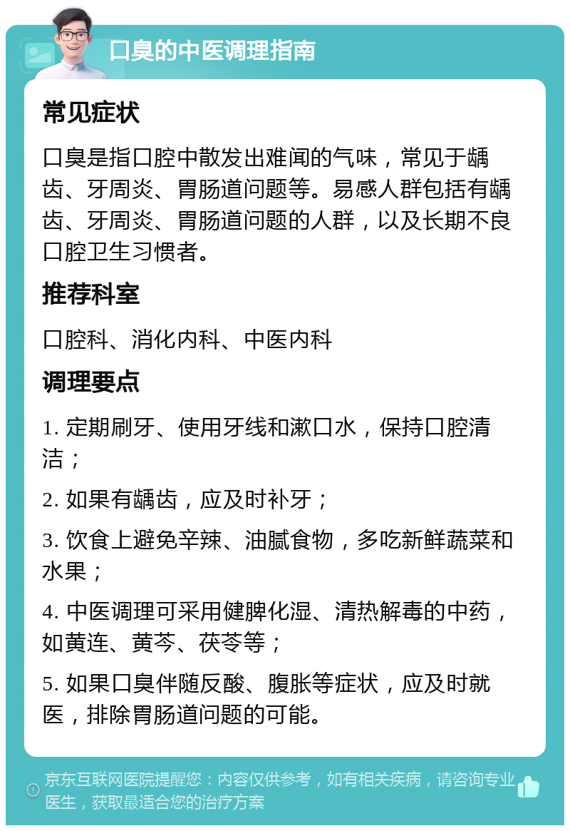 口臭的中医调理指南 常见症状 口臭是指口腔中散发出难闻的气味，常见于龋齿、牙周炎、胃肠道问题等。易感人群包括有龋齿、牙周炎、胃肠道问题的人群，以及长期不良口腔卫生习惯者。 推荐科室 口腔科、消化内科、中医内科 调理要点 1. 定期刷牙、使用牙线和漱口水，保持口腔清洁； 2. 如果有龋齿，应及时补牙； 3. 饮食上避免辛辣、油腻食物，多吃新鲜蔬菜和水果； 4. 中医调理可采用健脾化湿、清热解毒的中药，如黄连、黄芩、茯苓等； 5. 如果口臭伴随反酸、腹胀等症状，应及时就医，排除胃肠道问题的可能。