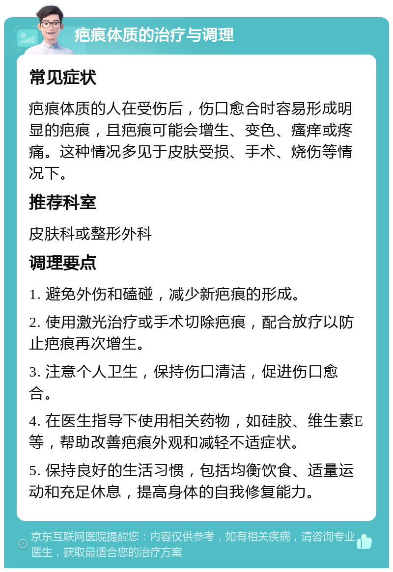 疤痕体质的治疗与调理 常见症状 疤痕体质的人在受伤后，伤口愈合时容易形成明显的疤痕，且疤痕可能会增生、变色、瘙痒或疼痛。这种情况多见于皮肤受损、手术、烧伤等情况下。 推荐科室 皮肤科或整形外科 调理要点 1. 避免外伤和磕碰，减少新疤痕的形成。 2. 使用激光治疗或手术切除疤痕，配合放疗以防止疤痕再次增生。 3. 注意个人卫生，保持伤口清洁，促进伤口愈合。 4. 在医生指导下使用相关药物，如硅胶、维生素E等，帮助改善疤痕外观和减轻不适症状。 5. 保持良好的生活习惯，包括均衡饮食、适量运动和充足休息，提高身体的自我修复能力。